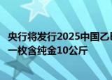 央行将发行2025中国乙巳（蛇）年贵金属纪念币一套，最重一枚含纯金10公斤