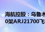 海航控股：乌鲁木齐航空拟向中国商飞购买40架ARJ21700飞机