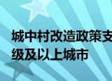 城中村改造政策支持范围已扩大到近300个地级及以上城市