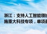 浙江：支持人工智能领域有实力的企业围绕高端软件领域实施重大科技专项，单项最高支持1000万元