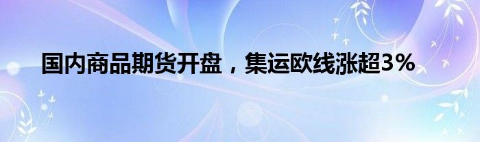 国内商品期货开盘，集运欧线涨超3%