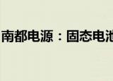 南都电源：固态电池项目预计四季度验收完成